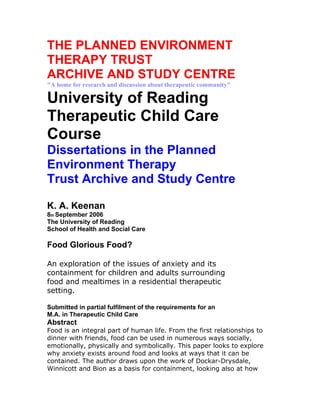 THE PLANNED ENVIRONMENT
THERAPY TRUST
ARCHIVE AND STUDY CENTRE
"A home for research and discussion about therapeutic community"

University of Reading
Therapeutic Child Care
Course
Dissertations in the Planned
Environment Therapy
Trust Archive and Study Centre

K. A. Keenan
8th September 2006
The University of Reading
School of Health and Social Care

Food Glorious Food?

An exploration of the issues of anxiety and its
containment for children and adults surrounding
food and mealtimes in a residential therapeutic
setting.

Submitted in partial fulfilment of the requirements for an
M.A. in Therapeutic Child Care
Abstract
Food is an integral part of human life. From the first relationships to
dinner with friends, food can be used in numerous ways socially,
emotionally, physically and symbolically. This paper looks to explore
why anxiety exists around food and looks at ways that it can be
contained. The author draws upon the work of Dockar-Drysdale,
Winnicott and Bion as a basis for containment, looking also at how
 