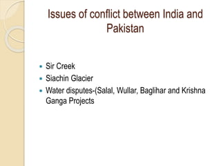 Issues of conflict between India and
Pakistan
 Sir Creek
 Siachin Glacier
 Water disputes-(Salal, Wullar, Baglihar and Krishna
Ganga Projects
 