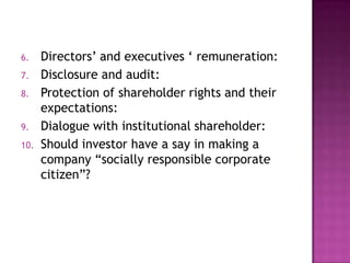 6.

7.
8.
9.
10.

Directors‟ and executives „ remuneration:
Disclosure and audit:
Protection of shareholder rights and their
expectations:
Dialogue with institutional shareholder:
Should investor have a say in making a
company “socially responsible corporate
citizen”?

 