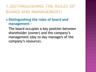  Distinguishing

the roles of board and

management –
The board occupies a key position between
shareholder (owner) and the company‟s
management (day to day managers of the
company‟s resource).

 