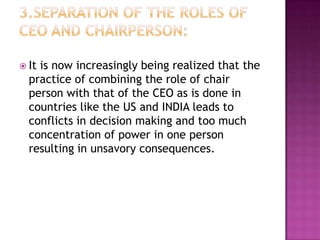  It

is now increasingly being realized that the
practice of combining the role of chair
person with that of the CEO as is done in
countries like the US and INDIA leads to
conflicts in decision making and too much
concentration of power in one person
resulting in unsavory consequences.

 