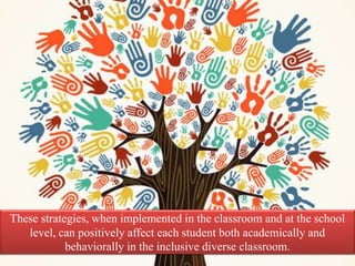 These strategies, when implemented in the classroom and at the school
level, can positively affect each student both academically and
behaviorally in the inclusive diverse classroom.
 