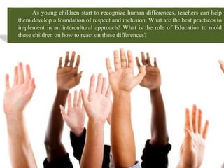 As young children start to recognize human differences, teachers can help
them develop a foundation of respect and inclusion. What are the best practices to
implement in an intercultural approach? What is the role of Education to mold
these children on how to react on these differences?
 