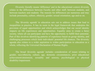 Diversity literally means 'difference' and in the educational context diversity
relates to the differences between Faculty and other staff, between students, and
between teachers and students. The reasons for differences are numerous and may
include personality, culture, ethnicity, gender, sexual orientation, age and so on.
The 'diversity agenda' in education sets out to address issues that lead to
inequalities in practice. It has its roots in the legal framework that underpins the
provision of equal opportunities and which acknowledges that our social identity
impacts on life experiences and opportunities. Equality aims to create a fairer
society, where all can participate and have the opportunity to fulfill their potential.
Part of this involves identifying patterns of experience based on group identity, and
challenging processes which limit individuals' potential life chances. The diversity
agenda also relates to a wider aspiration to widen participation in education as a
whole, reflecting the Universal Declaration of Human Rights.
The broad 'diversity agenda' includes consideration of issues relating to
gender, race/ethnicity, culture, age, domestic circumstances, prior educational
achievement/attainment, sexuality and sensory, psychological or physical
disability/impairment.
 