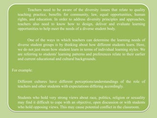 Teachers need to be aware of the diversity issues that relate to quality
teaching practice, benefits for community, law, equal opportunities, human
rights, and education. In order to address diversity principles and approaches,
teachers also need to know how to design, deliver and evaluate learning
opportunities to help meet the needs of a diverse student body.
One of the ways in which teachers can determine the learning needs of
diverse student groups is by thinking about how different students learn. Here,
we do not just mean how student learn in terms of individual learning styles. We
are referring to students' learning patterns and preferences relate to their earlier
and current educational and cultural backgrounds.
For example:
Different cultures have different perceptions/understandings of the role of
teachers and other students with expectations differing accordingly.
Students who hold very strong views about race, politics, religion or sexuality
may find it difficult to cope with an objective, open discussion or with students
who hold opposing views. This may cause potential conflict in the classroom.
 