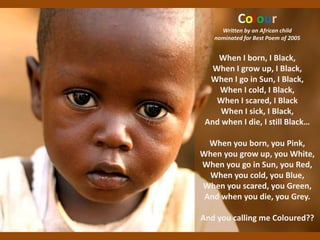 Colour
Written by an African child
nominated for Best Poem of 2005
When I born, I Black,
When I grow up, I Black,
When I go in Sun, I Black,
When I cold, I Black,
When I scared, I Black
When I sick, I Black,
And when I die, I still Black…
When you born, you Pink,
When you grow up, you White,
When you go in Sun, you Red,
When you cold, you Blue,
When you scared, you Green,
And when you die, you Grey.
And you calling me Coloured??
 
