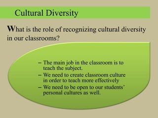 – The main job in the classroom is to
teach the subject.
– We need to create classroom culture
in order to teach more effectively
– We need to be open to our students’
personal cultures as well.
Cultural Diversity
What is the role of recognizing cultural diversity
in our classrooms?
 