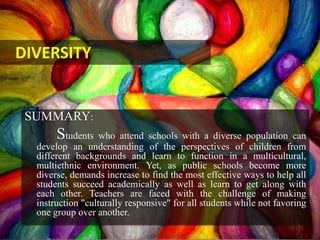 SUMMARY:
Students who attend schools with a diverse population can
develop an understanding of the perspectives of children from
different backgrounds and learn to function in a multicultural,
multiethnic environment. Yet, as public schools become more
diverse, demands increase to find the most effective ways to help all
students succeed academically as well as learn to get along with
each other. Teachers are faced with the challenge of making
instruction "culturally responsive" for all students while not favoring
one group over another.
DIVERSITY
 
