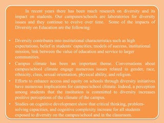 In recent years there has been much research on diversity and its
impact on students. Our campuses/schools are laboratories for diversity
issues and they continue to evolve over time. Some of the impacts of
Diversity on Education are the following:
• Diversity contributes into institutional characteristics such as high
expectations, belief in students’ capacities, models of success, institutional
mission, link between the value of education and service to larger
communities.
• Campus climate has been an important theme. Conversations about
campus/school climate engage numerous issues related to gender, race,
ethnicity, class, sexual orientation, physical ability, and religion.
• Efforts to enhance access and equity on schools through diversity initiatives
have numerous implications for campus/school climate. Indeed, a perception
among students that the institution is committed to diversity increases
positive perceptions of the climate of the campus.
• Studies on cognitive development show that critical thinking, problem-
solving capacities, and cognitive complexity increase for all students
exposed to diversity on the campus/school and in the classroom.
 