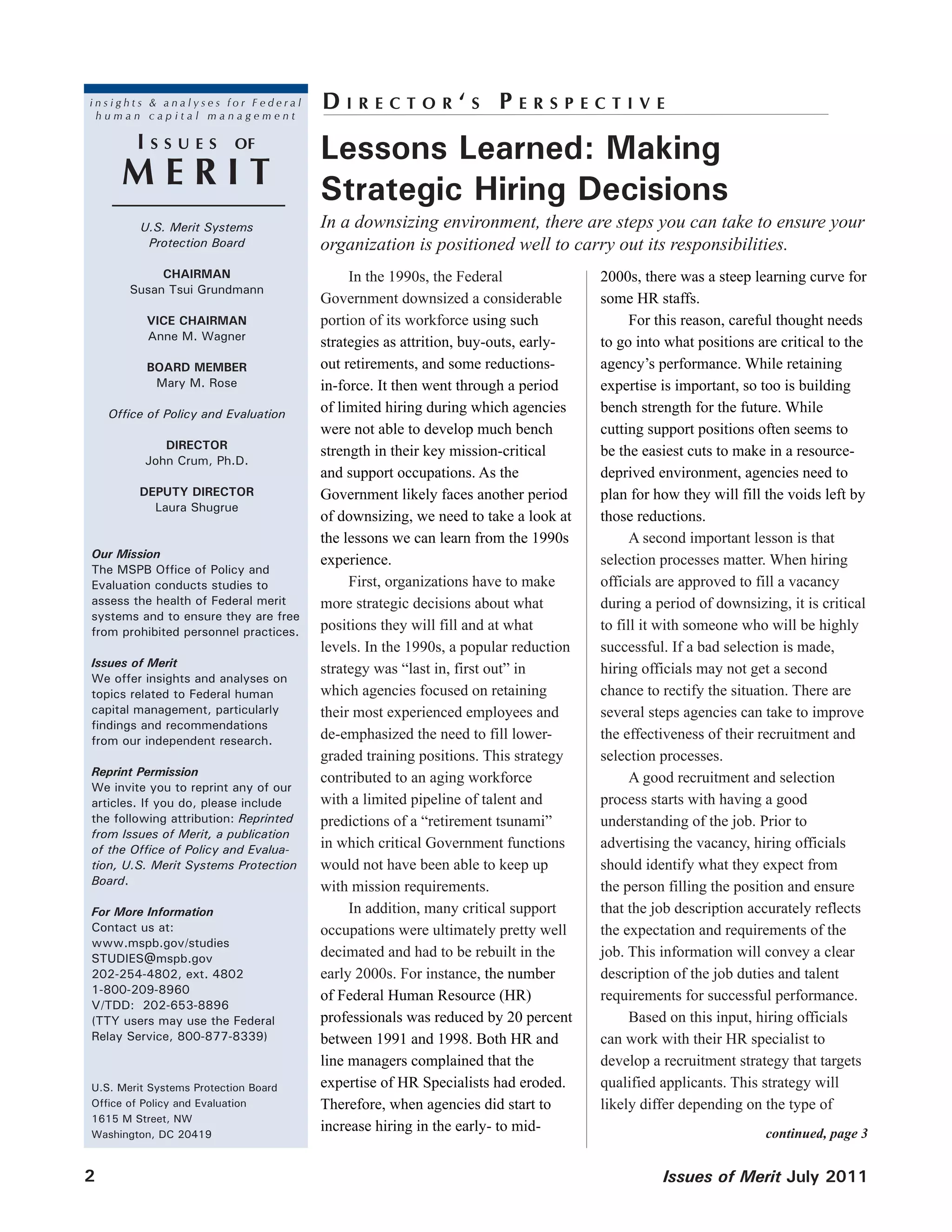 insights & analyses for Federal
 human capital management
                                       DIRecToR‘s PeRspecTIve
         Issues           of
                                       Lessons Learned: Making
      MeRIT                            Strategic Hiring Decisions
         U.S. Merit Systems            In a downsizing environment, there are steps you can take to ensure your
          Protection Board             organization is positioned well to carry out its responsibilities.
            CHAIRMAN                        In the 1990s, the Federal              2000s, there was a steep learning curve for
       Susan Tsui Grundmann
                                       Government downsized a considerable         some HR staffs.
          VICE CHAIRMAN                portion of its workforce using such               For this reason, careful thought needs
          Anne M. Wagner
                                       strategies as attrition, buy-outs, early-   to go into what positions are critical to the
          BOARD MEMBER                 out retirements, and some reductions-       agency’s performance. While retaining
           Mary M. Rose                in-force. It then went through a period     expertise is important, so too is building
    Office of Policy and Evaluation    of limited hiring during which agencies     bench strength for the future. While
                                       were not able to develop much bench         cutting support positions often seems to
             DIRECTOR
                                       strength in their key mission-critical      be the easiest cuts to make in a resource-
          John Crum, Ph.D.
                                       and support occupations. As the             deprived environment, agencies need to
         DEPUTY DIRECTOR               Government likely faces another period      plan for how they will fill the voids left by
           Laura Shugrue
                                       of downsizing, we need to take a look at    those reductions.
                                       the lessons we can learn from the 1990s           A second important lesson is that
Our Mission
                                       experience.                                 selection processes matter. When hiring
The MSPB Office of Policy and
Evaluation conducts studies to              First, organizations have to make      officials are approved to fill a vacancy
assess the health of Federal merit     more strategic decisions about what         during a period of downsizing, it is critical
systems and to ensure they are free
from prohibited personnel practices.   positions they will fill and at what        to fill it with someone who will be highly
                                       levels. In the 1990s, a popular reduction   successful. If a bad selection is made,
Issues of Merit
                                       strategy was “last in, first out” in        hiring officials may not get a second
We offer insights and analyses on
topics related to Federal human        which agencies focused on retaining         chance to rectify the situation. There are
capital management, particularly       their most experienced employees and        several steps agencies can take to improve
findings and recommendations
from our independent research.         de-emphasized the need to fill lower-       the effectiveness of their recruitment and
                                       graded training positions. This strategy    selection processes.
Reprint Permission
                                       contributed to an aging workforce                 A good recruitment and selection
We invite you to reprint any of our
articles. If you do, please include    with a limited pipeline of talent and       process starts with having a good
the following attribution: Reprinted   predictions of a “retirement tsunami”       understanding of the job. Prior to
from Issues of Merit, a publication
of the Office of Policy and Evalua-    in which critical Government functions      advertising the vacancy, hiring officials
tion, U.S. Merit Systems Protection    would not have been able to keep up         should identify what they expect from
Board.
                                       with mission requirements.                  the person filling the position and ensure
For More Information                        In addition, many critical support     that the job description accurately reflects
Contact us at:                         occupations were ultimately pretty well     the expectation and requirements of the
www.mspb.gov/studies
STUDIES@mspb.gov                       decimated and had to be rebuilt in the      job. This information will convey a clear
202-254-4802, ext. 4802                early 2000s. For instance, the number       description of the job duties and talent
1-800-209-8960
                                       of Federal Human Resource (HR)              requirements for successful performance.
V/TDD: 202-653-8896
(TTY users may use the Federal         professionals was reduced by 20 percent           Based on this input, hiring officials
Relay Service, 800-877-8339)           between 1991 and 1998. Both HR and          can work with their HR specialist to
                                       line managers complained that the           develop a recruitment strategy that targets
U.S. Merit Systems Protection Board    expertise of HR Specialists had eroded.     qualified applicants. This strategy will
Office of Policy and Evaluation        Therefore, when agencies did start to       likely differ depending on the type of
1615 M Street, NW
Washington, DC 20419
                                       increase hiring in the early- to mid-                                  continued, page 3


2                                                                                            Issues of Merit July 2011
 