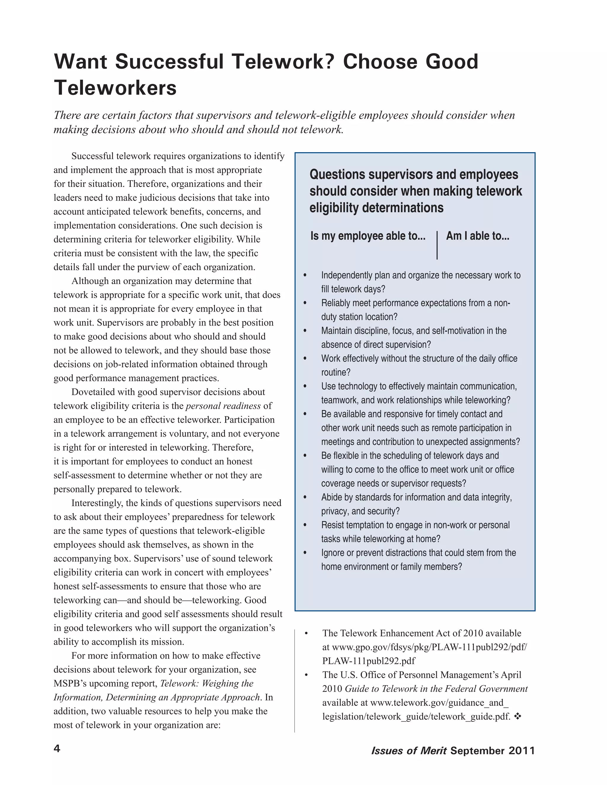 Want Successful Telework? Choose Good
Teleworkers
There are certain factors that supervisors and telework-eligible employees should consider when
making decisions about who should and should not telework.

      Successful telework requires organizations to identify
and implement the approach that is most appropriate
                                                                    Questions supervisors and employees
for their situation. Therefore, organizations and their
leaders need to make judicious decisions that take into
                                                                    should consider when making telework
account anticipated telework benefits, concerns, and                eligibility determinations
implementation considerations. One such decision is
determining criteria for teleworker eligibility. While              Is my employee able to...             Am I able to...
criteria must be consistent with the law, the specific
details fall under the purview of each organization.
                                                               •	     Independently plan and organize the necessary work to
      Although an organization may determine that
                                                                      fill	telework	days?
telework is appropriate for a specific work unit, that does
                                                               •	     Reliably meet performance expectations from a non-
not mean it is appropriate for every employee in that
                                                                      duty station location?
work unit. Supervisors are probably in the best position
                                                               •	     Maintain discipline, focus, and self-motivation in the
to make good decisions about who should and should
                                                                      absence of direct supervision?
not be allowed to telework, and they should base those
                                                               •	     Work	effectively	without	the	structure	of	the	daily	office	
decisions on job-related information obtained through
                                                                      routine?
good performance management practices.
                                                               •	     Use technology to effectively maintain communication,
      Dovetailed with good supervisor decisions about
                                                                      teamwork, and work relationships while teleworking?
telework eligibility criteria is the personal readiness of
                                                               •	     Be available and responsive for timely contact and
an employee to be an effective teleworker. Participation
                                                                      other work unit needs such as remote participation in
in a telework arrangement is voluntary, and not everyone
                                                                      meetings and contribution to unexpected assignments?
is right for or interested in teleworking. Therefore,
                                                               •	     Be	flexible	in	the	scheduling	of	telework	days	and	
it is important for employees to conduct an honest
                                                                      willing	to	come	to	the	office	to	meet	work	unit	or	office	
self-assessment to determine whether or not they are
                                                                      coverage needs or supervisor requests?
personally prepared to telework.
                                                               •	     Abide by standards for information and data integrity,
      Interestingly, the kinds of questions supervisors need
                                                                      privacy, and security?
to ask about their employees’ preparedness for telework
                                                               •	     Resist temptation to engage in non-work or personal
are the same types of questions that telework-eligible
                                                                      tasks while teleworking at home?
employees should ask themselves, as shown in the
                                                               •	     Ignore or prevent distractions that could stem from the
accompanying box. Supervisors’ use of sound telework
                                                                      home environment or family members?
eligibility criteria can work in concert with employees’
honest self-assessments to ensure that those who are
teleworking can—and should be—teleworking. Good
eligibility criteria and good self assessments should result
in good teleworkers who will support the organization’s
                                                               •	     The Telework Enhancement Act of 2010 available
ability to accomplish its mission.
                                                                      at www.gpo.gov/fdsys/pkg/PLAW-111publ292/pdf/
      For more information on how to make effective
                                                                      PLAW-111publ292.pdf
decisions about telework for your organization, see
                                                               •	     The U.S. Office of Personnel Management’s April
MSPB’s upcoming report, Telework: Weighing the
                                                                      2010 Guide to Telework in the Federal Government
Information, Determining an Appropriate Approach. In
                                                                      available at www.telework.gov/guidance_and_
addition, two valuable resources to help you make the
                                                                      legislation/telework_guide/telework_guide.pdf. 
most of telework in your organization are:

4                                                                                   Issues of Merit September 2011
 