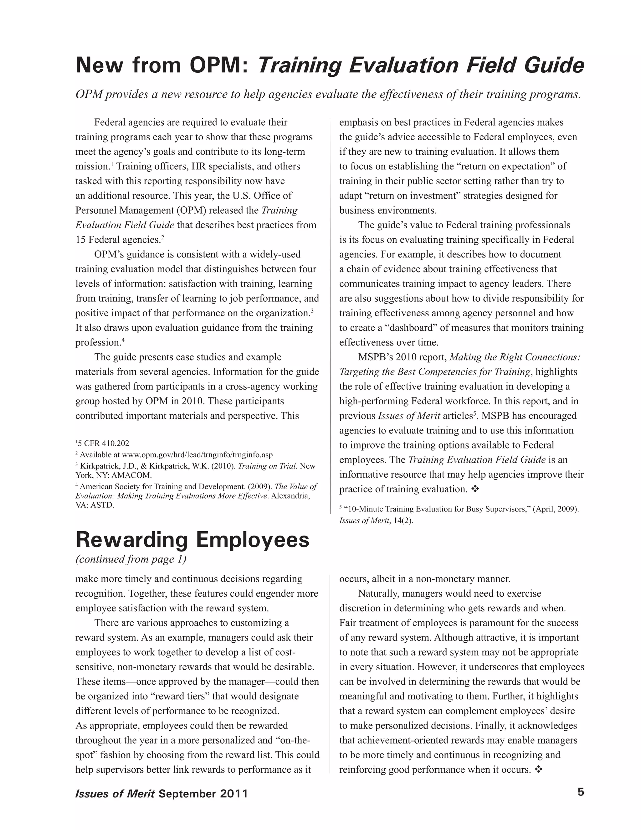 New from OPM: Training Evaluation Field Guide
OPM provides a new resource to help agencies evaluate the effectiveness of their training programs.

      Federal agencies are required to evaluate their                      emphasis on best practices in Federal agencies makes
training programs each year to show that these programs                    the guide’s advice accessible to Federal employees, even
meet the agency’s goals and contribute to its long-term                    if they are new to training evaluation. It allows them
mission.1 Training officers, HR specialists, and others                    to focus on establishing the “return on expectation” of
tasked with this reporting responsibility now have                         training in their public sector setting rather than try to
an additional resource. This year, the U.S. Office of                      adapt “return on investment” strategies designed for
Personnel Management (OPM) released the Training                           business environments.
Evaluation Field Guide that describes best practices from                        The guide’s value to Federal training professionals
15 Federal agencies.2                                                      is its focus on evaluating training specifically in Federal
      OPM’s guidance is consistent with a widely-used                      agencies. For example, it describes how to document
training evaluation model that distinguishes between four                  a chain of evidence about training effectiveness that
levels of information: satisfaction with training, learning                communicates training impact to agency leaders. There
from training, transfer of learning to job performance, and                are also suggestions about how to divide responsibility for
positive impact of that performance on the organization.3                  training effectiveness among agency personnel and how
It also draws upon evaluation guidance from the training                   to create a “dashboard” of measures that monitors training
profession.4                                                               effectiveness over time.
      The guide presents case studies and example                                MSPB’s 2010 report, Making the Right Connections:
materials from several agencies. Information for the guide                 Targeting the Best Competencies for Training, highlights
was gathered from participants in a cross-agency working                   the role of effective training evaluation in developing a
group hosted by OPM in 2010. These participants                            high-performing Federal workforce. In this report, and in
contributed important materials and perspective. This                      previous Issues of Merit articles5, MSPB has encouraged
                                                                           agencies to evaluate training and to use this information
1
  5 CFR 410.202                                                            to improve the training options available to Federal
2
  Available at www.opm.gov/hrd/lead/trnginfo/trnginfo.asp
                                                                           employees. The Training Evaluation Field Guide is an
3
   Kirkpatrick, J.D., & Kirkpatrick, W.K. (2010). Training on Trial. New
York, NY: AMACOM.                                                          informative resource that may help agencies improve their
4
  American Society for Training and Development. (2009). The Value of      practice of training evaluation. 
Evaluation: Making Training Evaluations More Effective. Alexandria,
VA: ASTD.                                                                  5
                                                                             “10-Minute Training Evaluation for Busy Supervisors,” (April, 2009).
                                                                           Issues of Merit, 14(2).

Rewarding Employees
(continued from page 1)
make more timely and continuous decisions regarding                        occurs, albeit in a non-monetary manner.
recognition. Together, these features could engender more                       Naturally, managers would need to exercise
employee satisfaction with the reward system.                              discretion in determining who gets rewards and when.
     There are various approaches to customizing a                         Fair treatment of employees is paramount for the success
reward system. As an example, managers could ask their                     of any reward system. Although attractive, it is important
employees to work together to develop a list of cost-                      to note that such a reward system may not be appropriate
sensitive, non-monetary rewards that would be desirable.                   in every situation. However, it underscores that employees
These items—once approved by the manager—could then                        can be involved in determining the rewards that would be
be organized into “reward tiers” that would designate                      meaningful and motivating to them. Further, it highlights
different levels of performance to be recognized.                          that a reward system can complement employees’ desire
As appropriate, employees could then be rewarded                           to make personalized decisions. Finally, it acknowledges
throughout the year in a more personalized and “on-the-                    that achievement-oriented rewards may enable managers
spot” fashion by choosing from the reward list. This could                 to be more timely and continuous in recognizing and
help supervisors better link rewards to performance as it                  reinforcing good performance when it occurs. 

Issues of Merit September 2011                                                                                                                  5
 