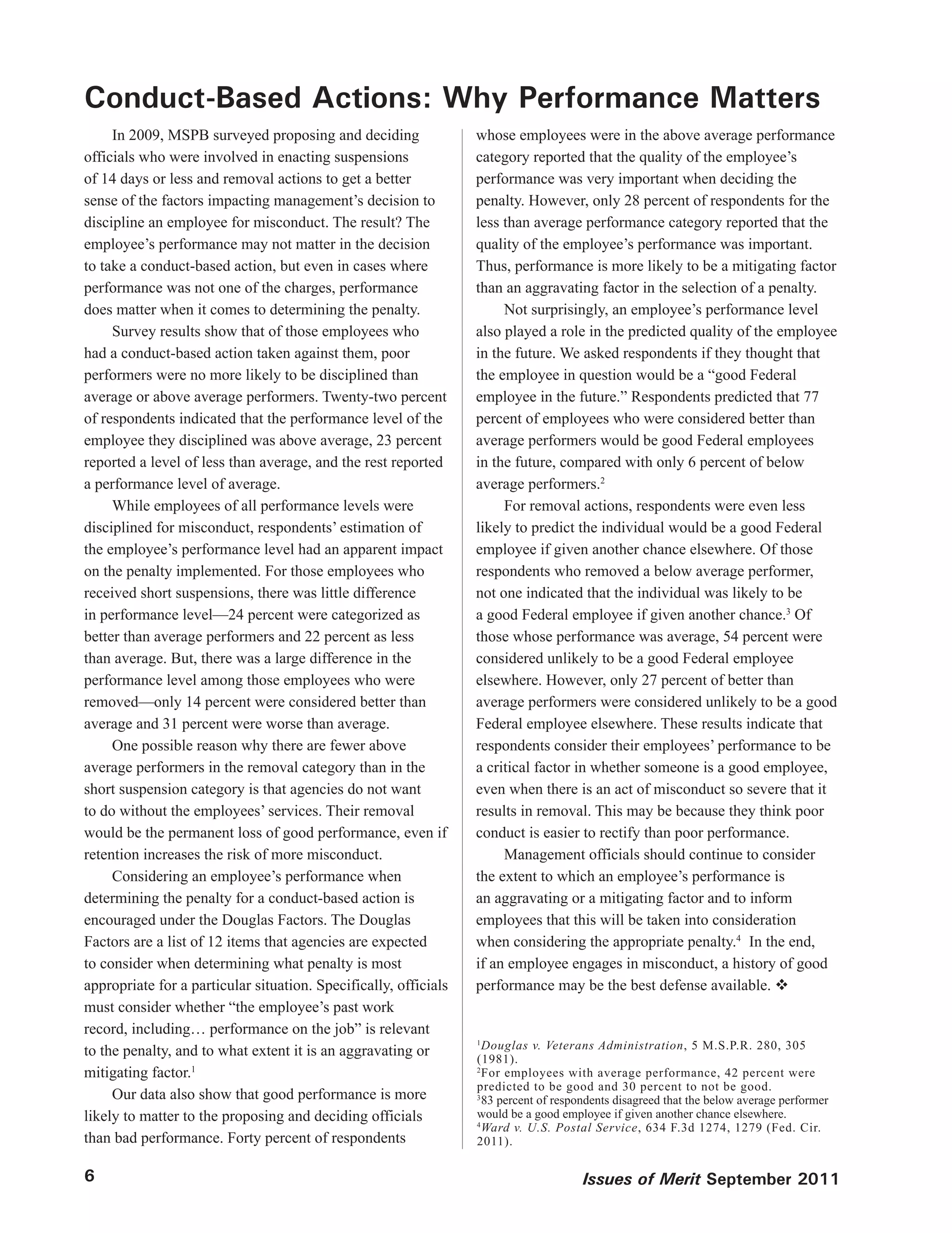 Conduct-Based Actions: Why Performance Matters
     In 2009, MSPB surveyed proposing and deciding                whose employees were in the above average performance
officials who were involved in enacting suspensions               category reported that the quality of the employee’s
of 14 days or less and removal actions to get a better            performance was very important when deciding the
sense of the factors impacting management’s decision to           penalty. However, only 28 percent of respondents for the
discipline an employee for misconduct. The result? The            less than average performance category reported that the
employee’s performance may not matter in the decision             quality of the employee’s performance was important.
to take a conduct-based action, but even in cases where           Thus, performance is more likely to be a mitigating factor
performance was not one of the charges, performance               than an aggravating factor in the selection of a penalty.
does matter when it comes to determining the penalty.                  Not surprisingly, an employee’s performance level
     Survey results show that of those employees who              also played a role in the predicted quality of the employee
had a conduct-based action taken against them, poor               in the future. We asked respondents if they thought that
performers were no more likely to be disciplined than             the employee in question would be a “good Federal
average or above average performers. Twenty-two percent           employee in the future.” Respondents predicted that 77
of respondents indicated that the performance level of the        percent of employees who were considered better than
employee they disciplined was above average, 23 percent           average performers would be good Federal employees
reported a level of less than average, and the rest reported      in the future, compared with only 6 percent of below
a performance level of average.                                   average performers.2
     While employees of all performance levels were                    For removal actions, respondents were even less
disciplined for misconduct, respondents’ estimation of            likely to predict the individual would be a good Federal
the employee’s performance level had an apparent impact           employee if given another chance elsewhere. Of those
on the penalty implemented. For those employees who               respondents who removed a below average performer,
received short suspensions, there was little difference           not one indicated that the individual was likely to be
in performance level—24 percent were categorized as               a good Federal employee if given another chance.3 Of
better than average performers and 22 percent as less             those whose performance was average, 54 percent were
than average. But, there was a large difference in the            considered unlikely to be a good Federal employee
performance level among those employees who were                  elsewhere. However, only 27 percent of better than
removed—only 14 percent were considered better than               average performers were considered unlikely to be a good
average and 31 percent were worse than average.                   Federal employee elsewhere. These results indicate that
     One possible reason why there are fewer above                respondents consider their employees’ performance to be
average performers in the removal category than in the            a critical factor in whether someone is a good employee,
short suspension category is that agencies do not want            even when there is an act of misconduct so severe that it
to do without the employees’ services. Their removal              results in removal. This may be because they think poor
would be the permanent loss of good performance, even if          conduct is easier to rectify than poor performance.
retention increases the risk of more misconduct.                       Management officials should continue to consider
     Considering an employee’s performance when                   the extent to which an employee’s performance is
determining the penalty for a conduct-based action is             an aggravating or a mitigating factor and to inform
encouraged under the Douglas Factors. The Douglas                 employees that this will be taken into consideration
Factors are a list of 12 items that agencies are expected         when considering the appropriate penalty.4 In the end,
to consider when determining what penalty is most                 if an employee engages in misconduct, a history of good
appropriate for a particular situation. Specifically, officials   performance may be the best defense available. 
must consider whether “the employee’s past work
record, including… performance on the job” is relevant
to the penalty, and to what extent it is an aggravating or
                                                                  1
                                                                    Douglas v. Veterans Administration, 5 M.S.P.R. 280, 305
                                                                  (1981).
mitigating factor.1                                               2
                                                                    For employees with average performance, 42 percent were
                                                                  predicted to be good and 30 percent to not be good.
     Our data also show that good performance is more             3
                                                                    83 percent of respondents disagreed that the below average performer
likely to matter to the proposing and deciding officials          would be a good employee if given another chance elsewhere.
                                                                  4
                                                                    Ward v. U.S. Postal Service, 634 F.3d 1274, 1279 (Fed. Cir.
than bad performance. Forty percent of respondents                2011).

6                                                                                      Issues of Merit September 2011
 