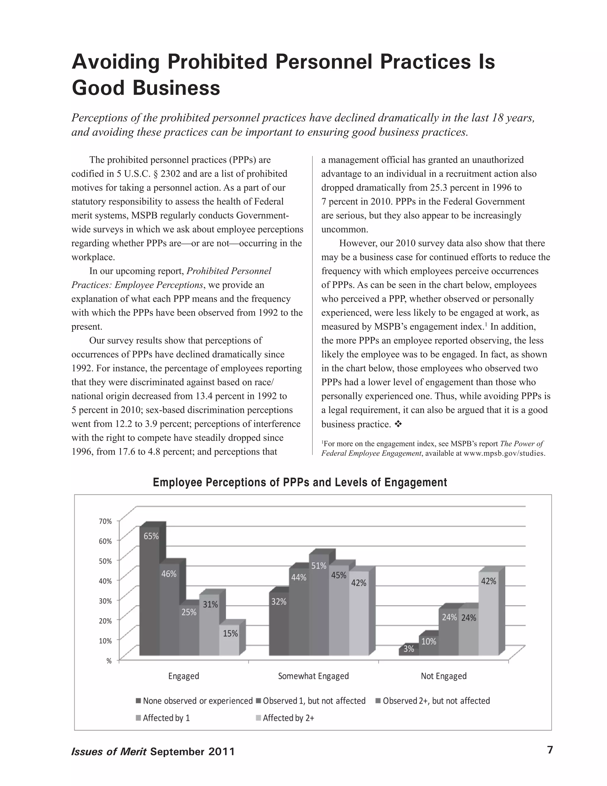 Avoiding Prohibited Personnel Practices Is
Good Business
Perceptions of the prohibited personnel practices have declined dramatically in the last 18 years,
and avoiding these practices can be important to ensuring good business practices.

     The prohibited personnel practices (PPPs) are           a management official has granted an unauthorized
codified in 5 U.S.C. § 2302 and are a list of prohibited     advantage to an individual in a recruitment action also
motives for taking a personnel action. As a part of our      dropped dramatically from 25.3 percent in 1996 to
statutory responsibility to assess the health of Federal     7 percent in 2010. PPPs in the Federal Government
merit systems, MSPB regularly conducts Government-           are serious, but they also appear to be increasingly
wide surveys in which we ask about employee perceptions      uncommon.
regarding whether PPPs are—or are not—occurring in the            However, our 2010 survey data also show that there
workplace.                                                   may be a business case for continued efforts to reduce the
     In our upcoming report, Prohibited Personnel            frequency with which employees perceive occurrences
Practices: Employee Perceptions, we provide an               of PPPs. As can be seen in the chart below, employees
explanation of what each PPP means and the frequency         who perceived a PPP, whether observed or personally
with which the PPPs have been observed from 1992 to the      experienced, were less likely to be engaged at work, as
present.                                                     measured by MSPB’s engagement index.1 In addition,
     Our survey results show that perceptions of             the more PPPs an employee reported observing, the less
occurrences of PPPs have declined dramatically since         likely the employee was to be engaged. In fact, as shown
1992. For instance, the percentage of employees reporting    in the chart below, those employees who observed two
that they were discriminated against based on race/          PPPs had a lower level of engagement than those who
national origin decreased from 13.4 percent in 1992 to       personally experienced one. Thus, while avoiding PPPs is
5 percent in 2010; sex-based discrimination perceptions      a legal requirement, it can also be argued that it is a good
went from 12.2 to 3.9 percent; perceptions of interference   business practice. 
with the right to compete have steadily dropped since
                                                             For more on the engagement index, see MSPB’s report The Power of
                                                             1

1996, from 17.6 to 4.8 percent; and perceptions that         Federal Employee Engagement, available at www.mpsb.gov/studies.


                    Employee Perceptions of PPPs and Levels of Engagement




Issues of Merit September 2011                                                                                                  7
 