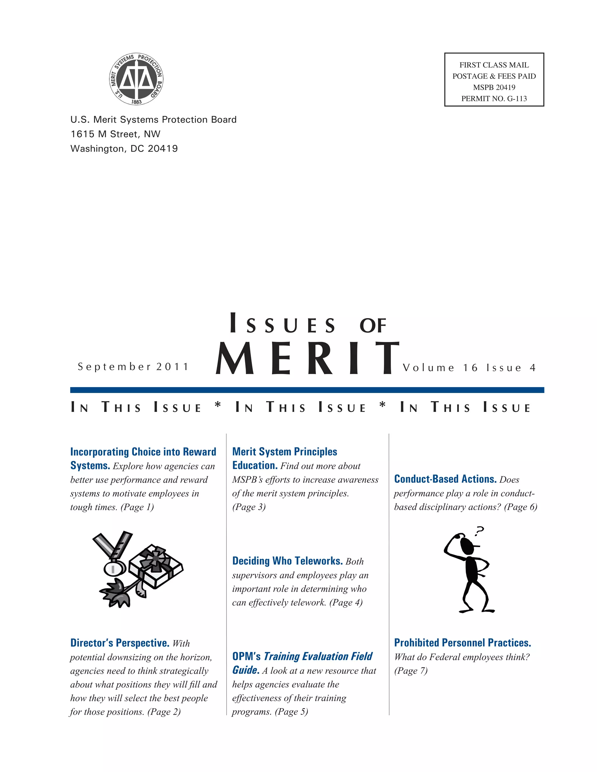 FIRST CLASS MAIL
                                                                                               POSTAGE & FEES PAID
                                                                                                   MSPB 20419
                                                                                                 PERMIT NO. G-113

U.S. Merit Systems Protection Board
1615 M Street, NW
Washington, DC 20419




                                          Issues                            of
 September 2011                       MeRIT                                        Volume 16 Issue 4


In ThIs Issue * In ThIs Issue * In ThIs Issue

Incorporating Choice into Reward          Merit System Principles
Systems. Explore how agencies can         Education. Find out more about
better use performance and reward         MSPB’s efforts to increase awareness   Conduct-Based Actions. Does
systems to motivate employees in          of the merit system principles.        performance play a role in conduct-
tough times. (Page 1)                     (Page 3)                               based disciplinary actions? (Page 6)




                                          Deciding Who Teleworks. Both
                                          supervisors and employees play an
                                          important role in determining who
                                          can effectively telework. (Page 4)



Director’s Perspective. With                                                     Prohibited Personnel Practices.
potential downsizing on the horizon,      OPM’s Training Evaluation Field        What do Federal employees think?
agencies need to think strategically      Guide. A look at a new resource that   (Page 7)
about what positions they will fill and   helps agencies evaluate the
how they will select the best people      effectiveness of their training
for those positions. (Page 2)             programs. (Page 5)
 