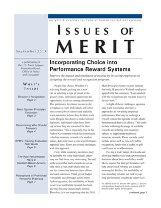 insights & analyses for Federal human capital management




                                    Issues                                                      of
September 2011                     MeRIT
     a publication of
  the U.S. Merit Systems
                              Incorporating Choice into
    Protection Board,
      Office of Policy
                              Performance Reward Systems
      and Evaluation          Improve the impact and timeliness of awards by involving employees in
                              designing the reward and recognition program.
      WhaT’s                   People like choice. Whether it’s           Merit Principles Survey results indicate
      InsIde              selecting friends, picking out a new            that only 51 percent of Federal employees
                          car, or selecting a type of cereal at the       agreed with the statement, “I am satisfied
 Director’s Perspective   grocery store, individuals appreciate the       with the recognition and rewards I receive
         Page 2           opportunity to choose among alternatives.       for my work.”1
                          This preference for choice occurs in the             In light of these challenges, agencies
                          workplace as well. Individuals self-select      may want to consider alternative
 Merit System Principles
        Education         into certain jobs or careers and typically      approaches to rewarding employee
         Page 3           want autonomy in how they do their work         performance. One way is to design a
                          tasks. Despite this desire to make tailored     reward system that appeals to individuals’
                          decisions, individuals often have little        demonstrated desire for choice. This could
Determining Who Should say in how they are rewarded for their             include widening the range of available
        Telework
                          performance. This is especially true in the     rewards and offering non-monetary
         Page 4
                          Federal Government which has historically       options to supplement traditional
                          relied on monetary rewards of a modest          monetary rewards. These rewards could
OPM’s Training Evaluation nature, delivered once a year at performance    include items such as time-off, public
       Field Guide        appraisal time. There are several challenges    recognition, lunch with a leader, or gift
         Page 5           with this approach.                             certificates to local businesses.
                               First, while monetary incentives may            Having a wider range of rewards and
 The Role Performance     be desirable for some individuals, others       allowing employees to make personalized
         Plays in         may not find them very motivating. Second,      decisions about the rewards they would
 Conduct-Based Actions    to the extent that such rewards are given       like to receive for their performance will
         Page 6           only once a year, individuals may not           help ensure such rewards are actually
                          see the connection between their efforts        meaningful. Further, the availability of
                          and such outcomes. Third, given budget          non-monetary rewards not tied to year-
Perceptions of Prohibited
  Personnel Practices     constraints and shortages across many           long performance could help supervisors
         Page 7           Federal agencies, the availability of funds
                                                                          1
                                                                           In addition to the 51 percent who agreed, 27 percent
                          to serve as worthwhile rewards has been         of respondents disagreed with the statement and 22
                          and may become increasingly limited.            percent neither agreed nor disagreed.
                          Therefore, it is not surprising that the 2010                                    continued, page 5
 