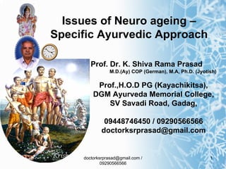 Issues of Neuro ageing –
Specific Ayurvedic Approach

        Prof. Dr. K. Shiva Rama Prasad
                M.D.(Ay) COP (German), M.A, Ph.D. (Jyotish)

          Prof.,H.O.D PG (Kayachikitsa),
         DGM Ayurveda Memorial College,
             SV Savadi Road, Gadag,

              09448746450 / 09290566566
             doctorksrprasad@gmail.com


     doctorksrprasad@gmail.com /                        1
             09290566566
 
