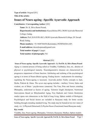 Type of article: Original [D1]
Title of the article:

Issues of Neuro ageing –Specific Ayurvedic Approach
Contributors / Corresponding Author: [D2]
        Name: Dr. K. Shiva Rama Prasad,
        Department(s) and institution(s): Kayachikitsa (PG), DGM Ayurveda Memorial
        College, Gadag,
        Address: Prof.,H.O.D PG (KC), DGM Ayurveda Memorial College, SV Savadi
        Road, Gadag,
        Phone numbers: +91-9448746450 (Karnataka), 09290566566 (AP)
        E-mail address: doctorksrprasad@gmail.com
        Total number of pages: 6 pages
        Total number of photographs: Nil


                                        Abstract [D3]
Issues of Neuro ageing –Specific Ayurvedic Approach - By Prof Dr. K. Shiva Rama Prasad
Aging is a natural process of being called as Vruddha, Vardhakya, Jara, etc., denotes of
physical or psychological maturity. Neurodegenerative diseases are characterized by
progressive impairment of brain function. Attributing and isolating of the psychological
ageing is in terms of Neuro (Brain) ageing. Finding factors / medicaments for retarding /
regulating the Neuro-ageing is necessary. Ayurveda prefers Frailty concepts to Jaati,
Desha, Prakruti & Ahara. The seven step ageing includes - intellect, Vision, Sukra and
wisdom, are of Brain / psycho-neuro connected. The Vata, Pitta and factors retarding
Dhatupaka, understood as factors of ageing. Telomere length checkpoint, Nutritional
Interventions Based on Mitochondrial Aging, Free Radicals and Caloric Restriction
studies opens new dimensions in the field of long living. Sphere models of Biological,
Psychological and Social factors are included in Rasayana study for better society
building through extending standard living. The study may be framed at two tire/ states of
study, viz. 1) Physical (Structural) 2) Psycho-Neuro (Functional) based Rasayana study.
Key words
Vruddha, Jara, Neuro ageing, Dhatupaka, Telomere, Rasayana, Medhya, Sphere models

Issues of Neuro ageing –Specific Ayurvedic Approach By Prof Dr. K. Shiva Rama Prasad     Page 1 
 