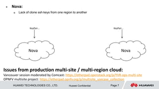 HUAWEI TECHNOLOGIES CO., LTD. Page 7Huawei Confidential
 Nova:
 Lack of clone ssh keys from one region to another
Issues from production multi-site / multi-region cloud:
Vancouver session moderated by Comcast: https://etherpad.openstack.org/p/YVR-ops-multi-site
OPNFV multisite project: https://etherpad.opnfv.org/p/multisite_usecase_collection
Nova Nova
KeyPair… KeyPair…
 