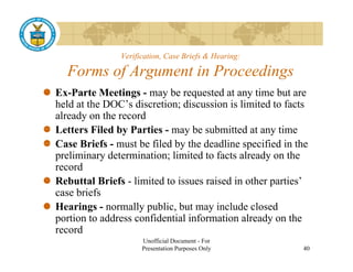 Verification, Case Briefs & Hearing:

  Forms of Argument in Proceedings
Ex-Parte Meetings - may be requested at any time but are
held at the DOC’s discretion; discussion is limited to facts
already on the record
Letters Filed by Parties - may be submitted at any time
Case Briefs - must be filed by the deadline specified in the
preliminary determination; limited to facts already on the
   li i      d t    i ti    li it d t f t l d           th
record
Rebuttal Briefs - limited to issues raised in other parties’
case briefs
Hearings - normally public, but may include closed
p
portion to address confidential information already on the
                                                   y
record
                     Unofficial Document - For
                     Presentation Purposes Only           40
 