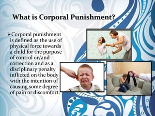 What is Corporal Punishment?
Corporal punishment
is defined as the use of
physical force towards
a child for the purpose
of control or/and
correction and as a
disciplinary penalty
inflicted on the body
with the intention of
causing some degree
of pain or discomfort.
 