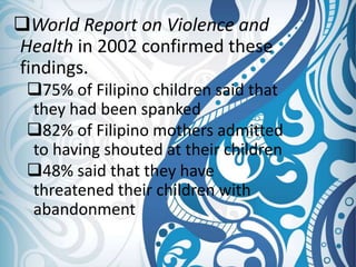 World Report on Violence and
Health in 2002 confirmed these
findings.
75% of Filipino children said that
they had been spanked
82% of Filipino mothers admitted
to having shouted at their children
48% said that they have
threatened their children with
abandonment
 