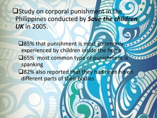 Study on corporal punishment in the
Philippines conducted by Save the children
UK in 2005.
85% that punishment is most commonly
experienced by children inside the home
65% most common type of punishment is
spanking
82% also reported that they had been hit on
different parts of their bodies
 