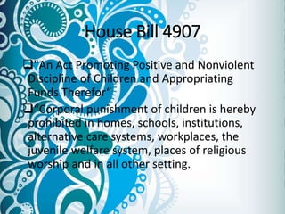 House Bill 4907
"An Act Promoting Positive and Nonviolent
Discipline of Children and Appropriating
Funds Therefor“
“Corporal punishment of children is hereby
prohibited in homes, schools, institutions,
alternative care systems, workplaces, the
juvenile welfare system, places of religious
worship and in all other setting.
 