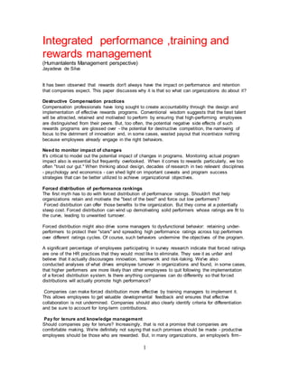 1
Integrated performance ,training and
rewards management
(Humantalents Management perspective)
Jayadeva de Silva
It has been observed that rewards don't always have the impact on performance and retention
that companies expect. This paper discusses why it is that so what can organizations do about it?
Destructive Compensation practices
Compensation professionals have long sought to create accountability through the design and
implementation of effective rewards programs. Conventional wisdom suggests that the best talent
will be attracted, retained and motivated to perform by ensuring that high-performing employees
are distinguished from their peers. But, too often, the potential negative side effects of such
rewards programs are glossed over - the potential for destructive competition, the narrowing of
focus to the detriment of innovation and, in some cases, wasted payout that incentivize nothing
because employees already engage in the right behaviors.
Need to monitor impact of changes
It's critical to model out the potential impact of changes in programs. Monitoring actual program
impact also is essential but frequently overlooked. When it comes to rewards particularly, we too
often "trust our gut." When thinking about design, decades of research in two relevant disciplines
- psychology and economics - can shed light on important caveats and program success
strategies that can be better utilized to achieve organizational objectives.
Forced distribution of performance rankings
The first myth has to do with forced distribution of performance ratings. Shouldn't that help
organizations retain and motivate the "best of the best" and force out low performers?
Forced distribution can offer those benefits to the organization. But they come at a potentially
steep cost. Forced distribution can wind up demotivating solid performers whose ratings are fit to
the curve, leading to unwanted turnover.
Forced distribution might also drive some managers to dysfunctional behavior: retaining under-
performers to protect their "stars" and spreading high performance ratings across top performers
over different ratings cycles. Of course, such behaviors undermine the objectives of the program.
A significant percentage of employees participating in survey research indicate that forced ratings
are one of the HR practices that they would most like to eliminate. They see it as unfair and
believe that it actually discourages innovation, teamwork and risk-taking. We've also
conducted analyses of what drives employee turnover in organizations and found, in some cases,
that higher performers are more likely than other employees to quit following the implementation
of a forced distribution system. Is there anything companies can do differently so that forced
distributions will actually promote high performance?
Companies can make forced distribution more effective by training managers to implement it.
This allows employees to get valuable developmental feedback and ensures that effective
collaboration is not undermined. Companies should also clearly identify criteria for differentiation
and be sure to account for long-term contributions.
Pay for tenure and knowledge management
Should companies pay for tenure? Increasingly, that is not a promise that companies are
comfortable making. We're definitely not saying that such promises should be made - productive
employees should be those who are rewarded. But, in many organizations, an employee's firm-
 