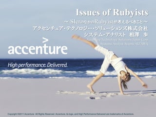Issues of Rubyists
                                ～ SIerのなかのRubyistが考えるべきこと～
                         アクセンチュア・テクノロジー・ソリューションズ株式会社
                                       システム・アナリスト 相澤 歩
                                                                              Accenture Technology Solutions Japan Corp
                                                                                       Systems Analyst Ayumu AIZAWA




Copyright ©2011 Accenture All Rights Reserved. Accenture, its logo, and High Performance Delivered are trademarks of Accenture.   1
 