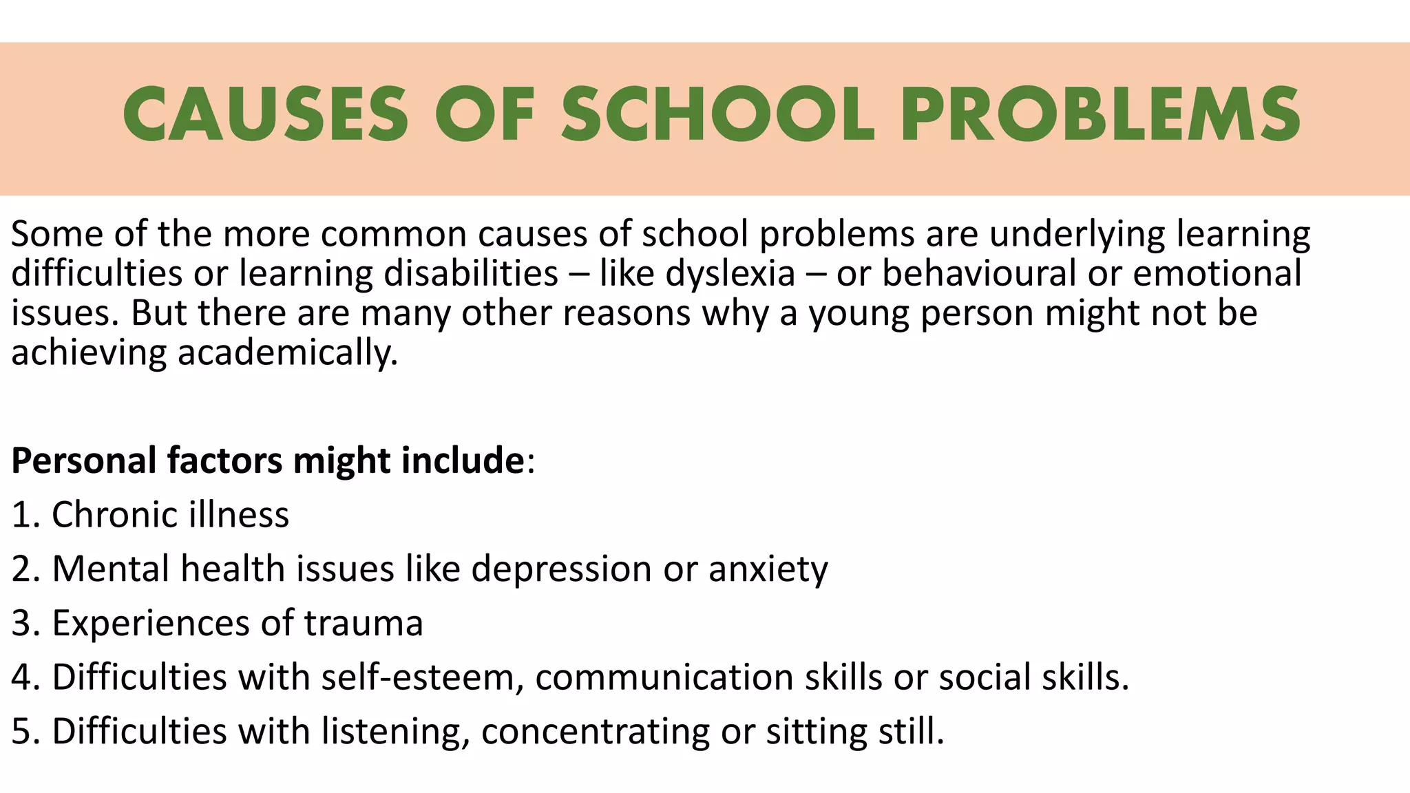 CAUSES OF SCHOOL PROBLEMS
Some of the more common causes of school problems are underlying learning
difficulties or learning disabilities – like dyslexia – or behavioural or emotional
issues. But there are many other reasons why a young person might not be
achieving academically.
Personal factors might include:
1. Chronic illness
2. Mental health issues like depression or anxiety
3. Experiences of trauma
4. Difficulties with self-esteem, communication skills or social skills.
5. Difficulties with listening, concentrating or sitting still.
 