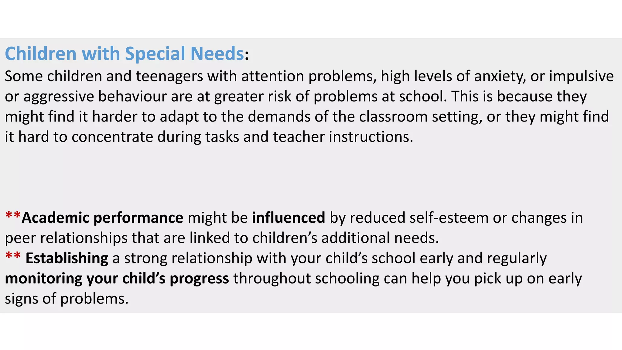 Children with Special Needs:
Some children and teenagers with attention problems, high levels of anxiety, or impulsive
or aggressive behaviour are at greater risk of problems at school. This is because they
might find it harder to adapt to the demands of the classroom setting, or they might find
it hard to concentrate during tasks and teacher instructions.
**Academic performance might be influenced by reduced self-esteem or changes in
peer relationships that are linked to children’s additional needs.
** Establishing a strong relationship with your child’s school early and regularly
monitoring your child’s progress throughout schooling can help you pick up on early
signs of problems.
 