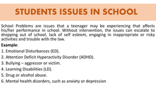 STUDENTS ISSUES IN SCHOOL
School Problems are issues that a teenager may be experiencing that affects
his/her performance in school. Without intervention, the issues can escalate to
dropping out of school, lack of self esteem, engaging in inappropriate or risky
activities and trouble with the law.
Example:
1. Emotional Disturbances (ED).
2. Attention Deficit Hyperactivity Disorder (ADHD).
3. Bullying – aggressor or victim.
4. Learning Disabilities (LD).
5. Drug or alcohol abuse.
6. Mental health disorders, such as anxiety or depression
 