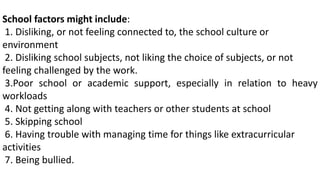 School factors might include:
1. Disliking, or not feeling connected to, the school culture or
environment
2. Disliking school subjects, not liking the choice of subjects, or not
feeling challenged by the work.
3.Poor school or academic support, especially in relation to heavy
workloads
4. Not getting along with teachers or other students at school
5. Skipping school
6. Having trouble with managing time for things like extracurricular
activities
7. Being bullied.
 