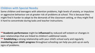 Children with Special Needs:
Some children and teenagers with attention problems, high levels of anxiety, or impulsive
or aggressive behaviour are at greater risk of problems at school. This is because they
might find it harder to adapt to the demands of the classroom setting, or they might find
it hard to concentrate during tasks and teacher instructions.
**Academic performance might be influenced by reduced self-esteem or changes in
peer relationships that are linked to children’s additional needs.
** Establishing a strong relationship with your child’s school early and regularly
monitoring your child’s progress throughout schooling can help you pick up on early
signs of problems.
 