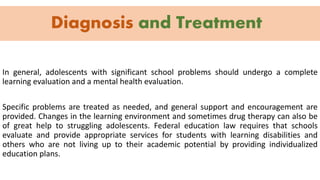 Diagnosis and Treatment
In general, adolescents with significant school problems should undergo a complete
learning evaluation and a mental health evaluation.
Specific problems are treated as needed, and general support and encouragement are
provided. Changes in the learning environment and sometimes drug therapy can also be
of great help to struggling adolescents. Federal education law requires that schools
evaluate and provide appropriate services for students with learning disabilities and
others who are not living up to their academic potential by providing individualized
education plans.
 