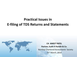 CA AMEET PATEL
Partner, Sudit K Parekh & Co.
Bombay Chartered Accountants’ Society
21st March, 2014
Practical Issues in
E-filing of TDS Returns and Statements
 