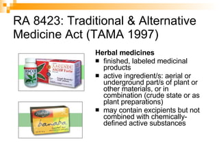 RA 8423: Traditional & Alternative Medicine Act (TAMA 1997) Herbal medicines finished, labeled medicinal products  active ingredient/s: aerial or underground part/s of plant or other materials, or in combination (crude state or as plant preparations)  may contain excipients but not combined with chemically-defined active substances 