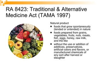 RA 8423: Traditional & Alternative Medicine Act (TAMA 1997) Natural product foods that grow spontaneously (tended or untended) in nature  foods prepared from grains, vegetables, fruits, nuts, meats, fish, eggs, honey, raw milk, and the like without the use or addition of additives, preservatives, artificial colors and flavors, or manufactured chemicals of any sort after harvest or slaughter 