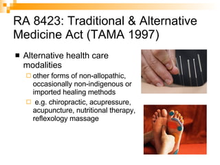 RA 8423: Traditional & Alternative Medicine Act (TAMA 1997) Alternative health care modalities  other forms of non-allopathic, occasionally non-indigenous or imported healing methods e.g. chiropractic, acupressure, acupuncture, nutritional therapy, reflexology massage 