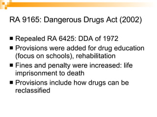 RA 9165: Dangerous Drugs Act (2002) Repealed RA 6425: DDA of 1972 Provisions were added for drug education (focus on schools), rehabilitation Fines and penalty were increased: life imprisonment to death Provisions include how drugs can be reclassified 
