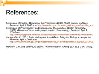 References: Department of Health – Republic of the Philippines. (2006).  Health policies and laws . Retrieved April 1, 2008 from  http://www.doh.gov.ph/health_policies_laws/republic_act Department of Pharmacology and Experimental Therapeutics –Boston  University. (2007).  Glossary of terms and symbols used in pharmacology . Retrieved April 1, 2008 from  http://www.physpharm.fmd.uwo.ca/psc/resources/frame.ihtml?www=http://www.bumc.bu.edu/www/busm/pharmacology/Programmed/framedGlossary.html Hartigan-Go, K. (2001)  Rational drug use: from HTA to Policy the Philippine perspective . Retrieved April 1, 2008 from  http://www.philhealth.gov.ph/qa/htaconference2004/download/HTA%20Day%201/PLENARY%20I/3%20RDU%20-%20Philippine%20Experience_GO.pdf   McKenry, L. M. and Salerno, E. (1998).  Pharmacology in nursing , (20 th  ed.). USA: Mosby. 