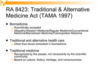 RA 8423: Traditional & Alternative Medicine Act (TAMA 1997) Biomedicine Scientifcally accepted Allopathy/Western Medicine/Regular Medicine/Conventional Medicine/Mainstream Medicine/Cosmopolitan Medicine Traditional and alternative health care Other than those embodied in biomedicine Traditional medicine Recognized by the people, not necessarily by the scientific community  Based on culture, history, heritage, and consciousness 