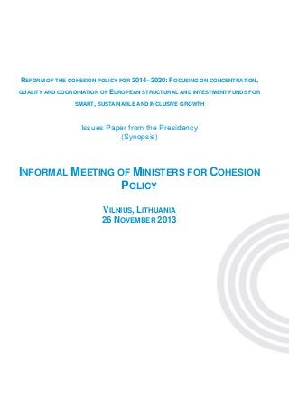 REFORM OF THE COHESION POLICY FOR 2014–2020: FOCUSING ON CONCENTRATION,
QUALITY AND COORDINATION OF EUROPEAN STRUCTURAL AND INVESTMENT FUNDS FOR
SMART, SUSTAINABLE AND INCLUSIVE GROWTH

Issues Paper from the Presidency
(Synopsis)

INFORMAL MEETING OF MINISTERS FOR COHESION
POLICY
VILNIUS, LITHUANIA
26 NOVEMBER 2013

 