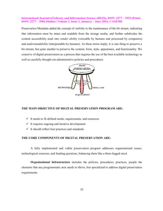 International Journal of Library and Information Science (IJLIS), ISSN: 2277 – 3533 (Print)
ISSN: 2277 – 3584 (Online) Volume 3, Issue 1, January – June 2014, © IAEME
55
Preservation Metadata added the concept of viability to the maintenance of the bit stream, indicating
that information must be intact and readable from the storage media, and further subdivides the
content accessibility need into render ability (viewable by humans and processed by computers)
and understandability (interpretable by humans). As these terms imply, it is one thing to preserve a
bit stream, but quite another to preserve the content, form, style, appearance, and functionality. We
conceive of digital preservation as a process that requires the use of the best available technology as
well as carefully thought out administrative policies and procedures.
THE MAIN OBJECTIVE OF DIGITAL PRESERVATION PROGRAM ARE:
 It needs to fit defined needs, requirements, and resources
 It requires ongoing and iterative development
 It should reflect best practices and standards
THE CORE COMPONENTS OF DIGITAL PRESERVATION ARE:
A fully implemented and viable preservation program addresses organizational issues,
technological concerns, and funding questions, balancing them like a three-legged stool.
Organizational Infrastructure includes the policies, procedures, practices, people the
elements that any programmatic area needs to thrive, but specialized to address digital preservation
requirements.
 