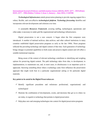 International Journal of Library and Information Science (IJLIS), ISSN: 2277 – 3533 (Print)
ISSN: 2277 – 3584 (Online) Volume 3, Issue 1, January – June 2014, © IAEME
57
Technological Infrastructure entails preservation planning to provide ongoing support for a
robust, flexible, and cost-effective technological platform. Technology forecasting identifies and
incorporates relevant developments and solutions over time.
A sustainable Resources Framework, covering staffing, technological, operational, and
other costs, is necessary to under gird the organizational and technology infrastructures.
Digital preservation is not a new concern: it began when the first computers were
introduced. A number of national archives, data archives, and other cultural institutions in many
countries established digital preservation programs as early as the late 1960s. Those programs
reflected the prevailing technology and digital content of that time. Each generation of technology
brings changes in potential capabilities to both create and preserve digital content and will affect a
suitable institutional response.
Being aware of the context of relevant technology contributes to identifying and weighing
options for preserving digital content. The path technology takes from idea, to development, to
implementation, to mainstream use, and, in most cases, to obsolescence is an important cycle to
appreciate. Knowing something about where a technology came from influences the preservation
approach that might work best in a particular organizational setting or for particular digital
materials.
Key points to be noted in the Digital Preservation are
 Identify significant precedents and milestones professional, organizational, and
technological
 Illustrate the combination of developments, events, and decisions that got us to where we
are today, in regards to technology that pertains to digital preservation
 Help place new and emerging technologies into context for digital preservation programs
 