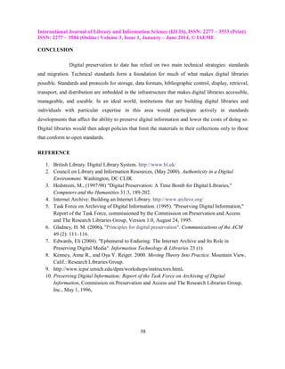International Journal of Library and Information Science (IJLIS), ISSN: 2277 – 3533 (Print)
ISSN: 2277 – 3584 (Online) Volume 3, Issue 1, January – June 2014, © IAEME
58
CONCLUSION
Digital preservation to date has relied on two main technical strategies: standards
and migration. Technical standards form a foundation for much of what makes digital libraries
possible. Standards and protocols for storage, data formats, bibliographic control, display, retrieval,
transport, and distribution are imbedded in the infrastructure that makes digital libraries accessible,
manageable, and useable. In an ideal world, institutions that are building digital libraries and
individuals with particular expertise in this area would participate actively in standards
developments that affect the ability to preserve digital information and lower the costs of doing so.
Digital libraries would then adopt policies that limit the materials in their collections only to those
that conform to open standards.
REFERENCE
1. British Library. Digital Library System. http://www.bl.uk/
2. Council on Library and Information Resources, (May 2000). Authenticity in a Digital
Environment. Washington, DC CLIR.
3. Hedstrom, M., (1997/98) "Digital Preservation: A Time Bomb for Digital Libraries,"
Computers and the Humanities 31:3, 189-202.
4. Internet Archive: Building an Internet Library. http://www.archive.org/
5. Task Force on Archiving of Digital Information. (1995). "Preserving Digital Information,"
Report of the Task Force, commissioned by the Commission on Preservation and Access
and The Research Libraries Group, Version 1.0, August 24, 1995.
6. Gladney, H. M. (2006). "Principles for digital preservation". Communications of the ACM
49 (2): 111–116.
7. Edwards, Eli (2004). "Ephemeral to Enduring: The Internet Archive and Its Role in
Preserving Digital Media". Information Technology & Libraries 23 (1).
8. Kenney, Anne R., and Oya Y. Reiger. 2000. Moving Theory Into Practice. Mountain View,
Calif.: Research Libraries Group.
9. http://www.icpsr.umich.edu/dpm/workshops/instructors.html.
10. Preserving Digital Information: Report of the Task Force on Archiving of Digital
Information, Commission on Preservation and Access and The Research Libraries Group,
Inc., May 1, 1996,
 