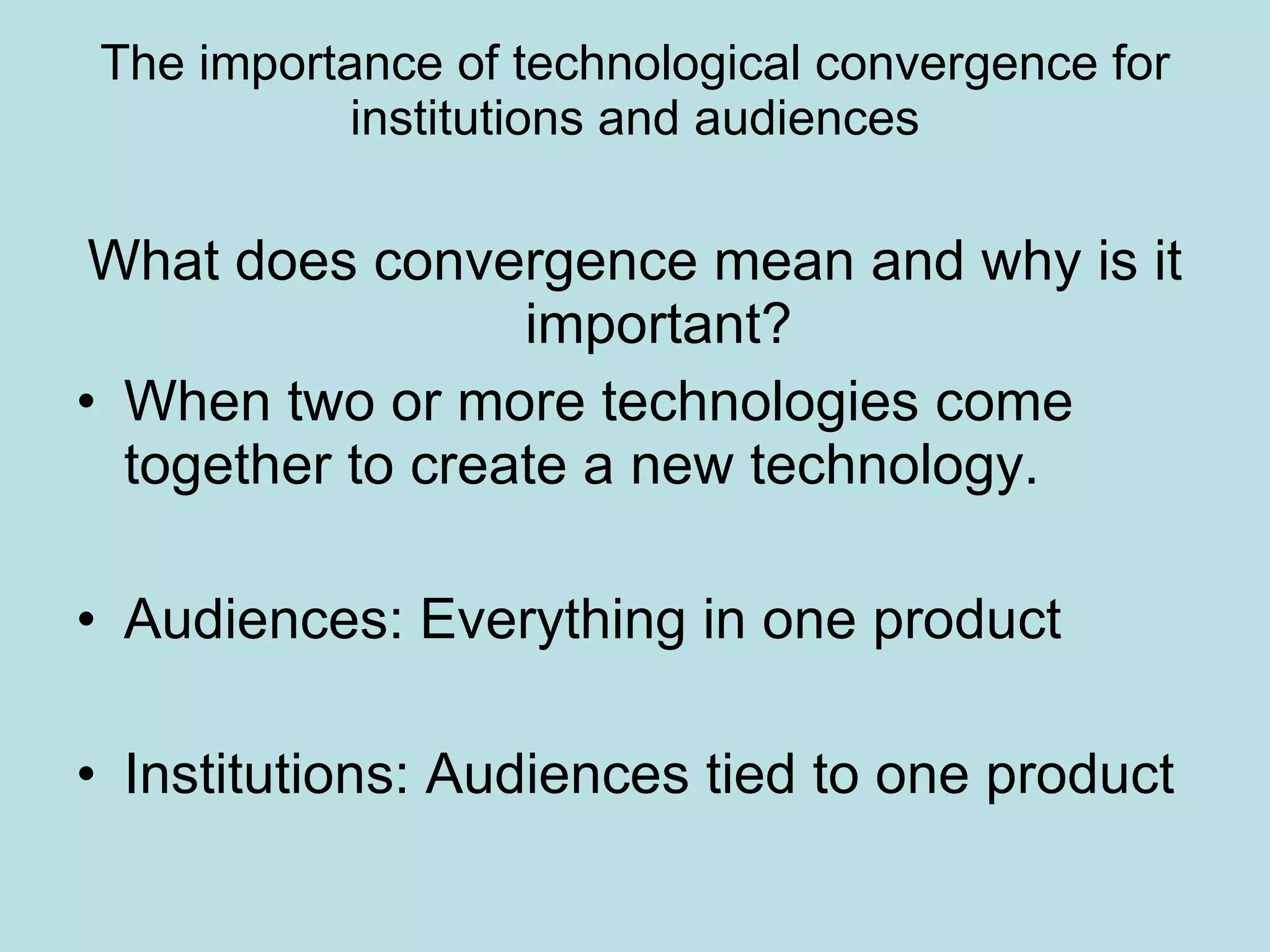 The importance of technological convergence for institutions and audiences What does convergence mean and why is it important? When two or more technologies come together to create a new technology. Audiences: Everything in one product Institutions: Audiences tied to one product 