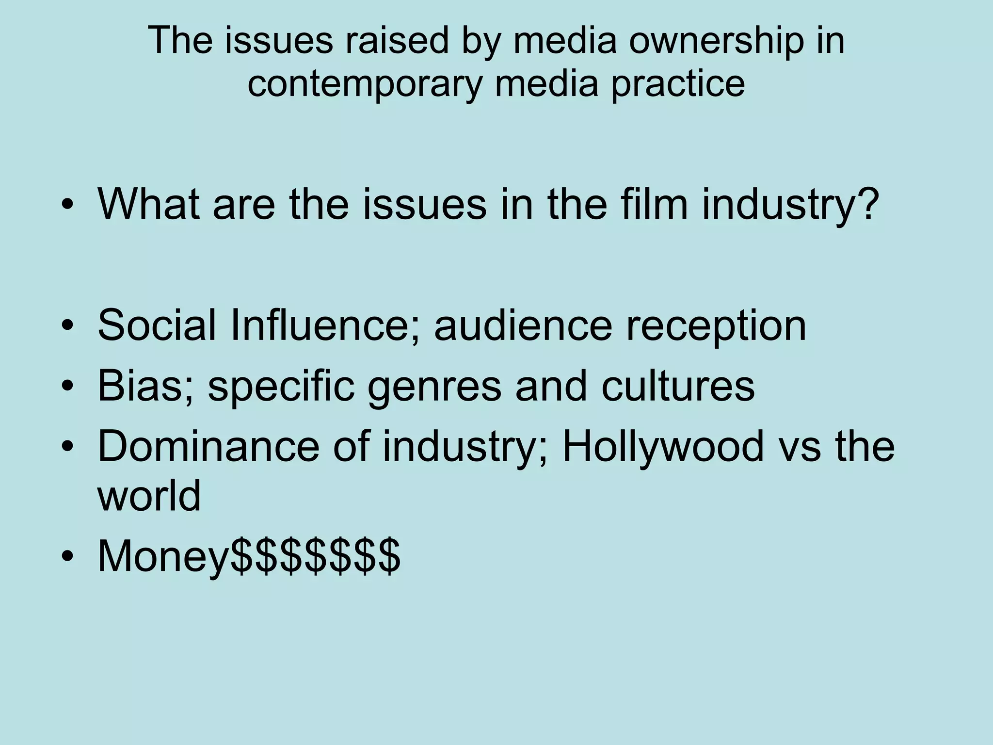 The issues raised by media ownership in contemporary media practice What are the issues in the film industry? Social Influence; audience reception  Bias; specific genres and cultures Dominance of industry; Hollywood vs the world Money$$$$$$$ 