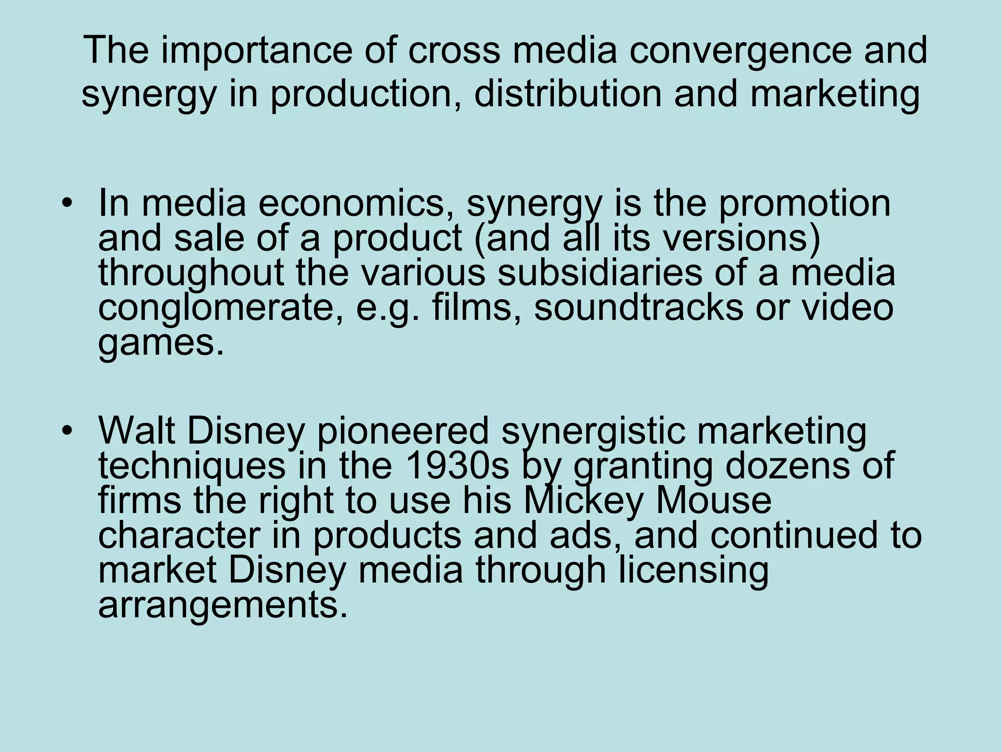 The importance of cross media convergence and synergy in production, distribution and marketing In media economics, synergy is the promotion and sale of a product (and all its versions) throughout the various subsidiaries of a media conglomerate, e.g. films, soundtracks or video games.  Walt Disney pioneered synergistic marketing techniques in the 1930s by granting dozens of firms the right to use his Mickey Mouse character in products and ads, and continued to market Disney media through licensing arrangements.  
